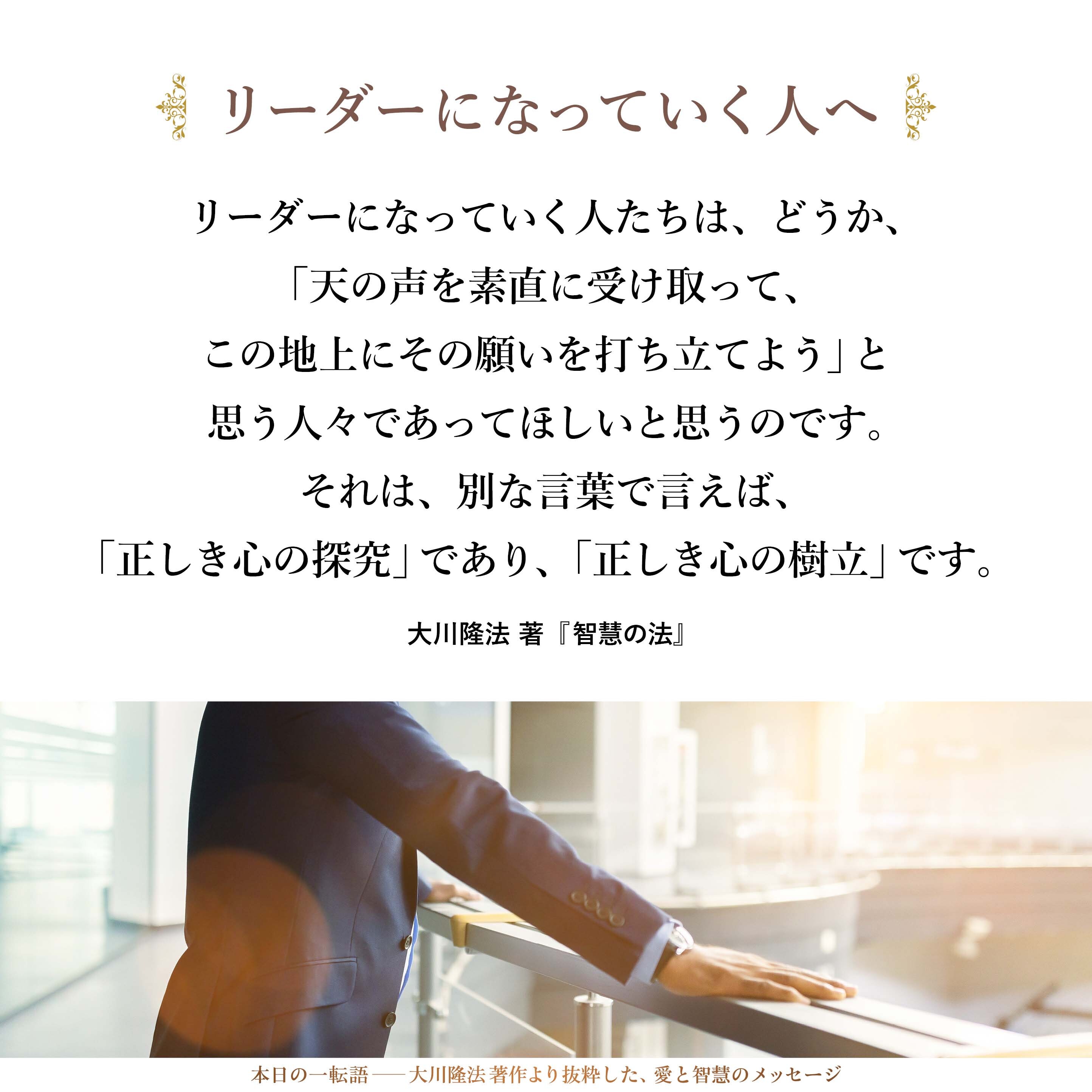 リーダーになっていく人たちは、どうか、「天の声を素直に受け取って、この地上にその願いを打ち立てよう」と思う人々であってほしいと思うのです。それは、別な言葉で言えば、「正しき心の探究」であり、「正しき心の樹立」です。