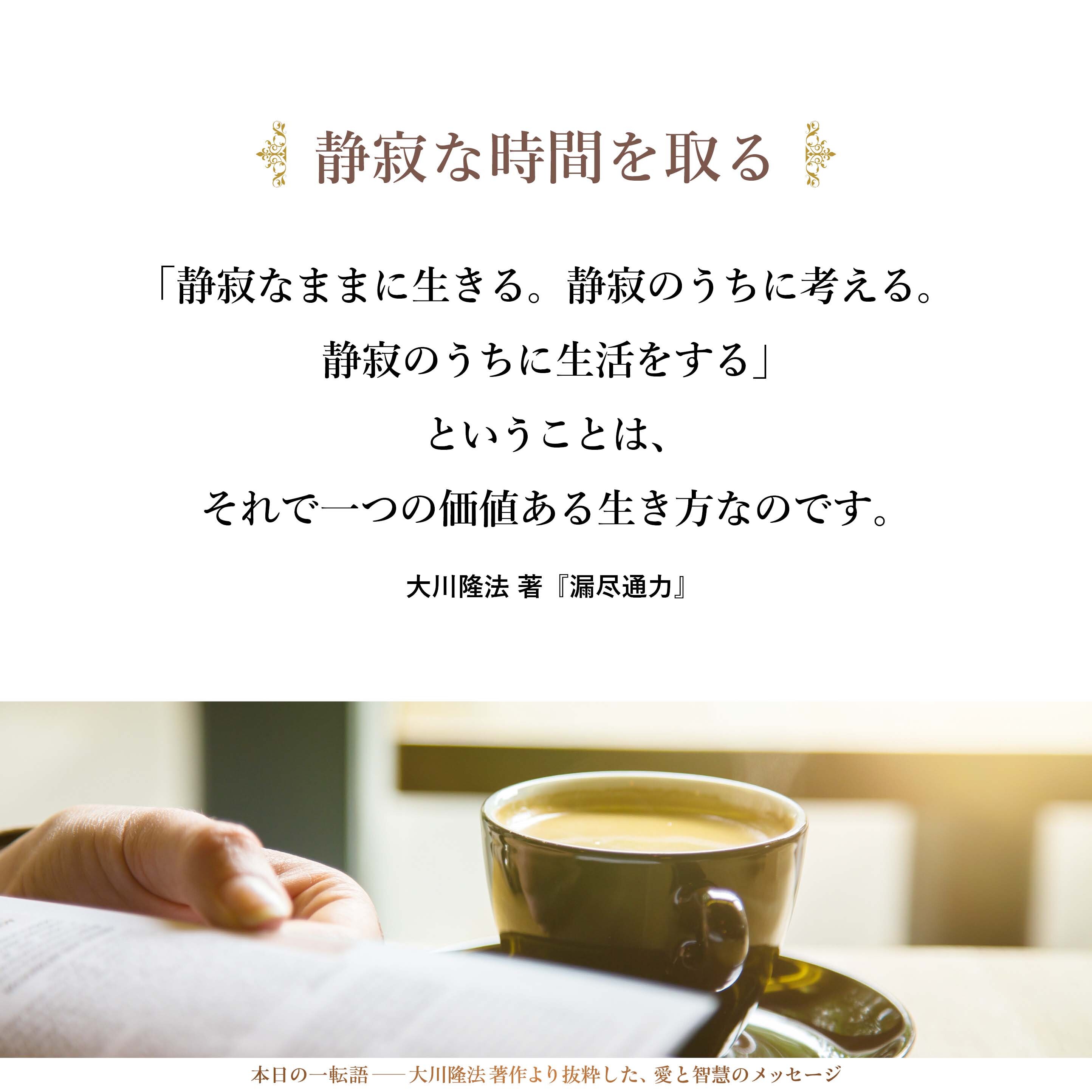 「静寂なままに生きる。静寂のうちに考える。静寂のうちに生活をする」ということは、それで一つの価値ある生き方なのです。忙しい毎日であればあるほど、忙しくいろいろな人と会っていれば会っているほど、「静寂な時間を取る」ということが大事であろうと思います。